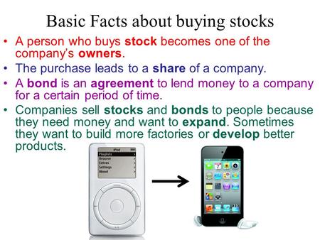 Basic Facts about buying stocks A person who buys stock becomes one of the company’s owners. The purchase leads to a share of a company. A bond is an agreement.