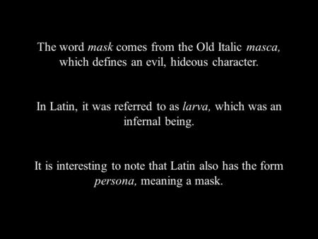 The word mask comes from the Old Italic masca, which defines an evil, hideous character. In Latin, it was referred to as larva, which was an infernal being.