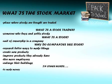 WHAT IS THE STOCK MARKET -place where stocks are bought are traded WHAT IS A STOCK TRADER? -someone who buys and sells stocks WHAT IS A STOCK? -unit of.