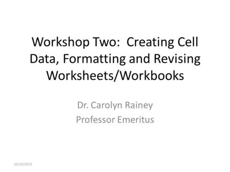 Workshop Two: Creating Cell Data, Formatting and Revising Worksheets/Workbooks Dr. Carolyn Rainey Professor Emeritus 10/24/2013.
