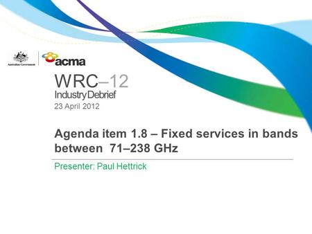 WRC–12 Industry Debrief 23 April 2012 Agenda item 1.8 – Fixed services in bands between 71–238 GHz Presenter: Paul Hettrick.