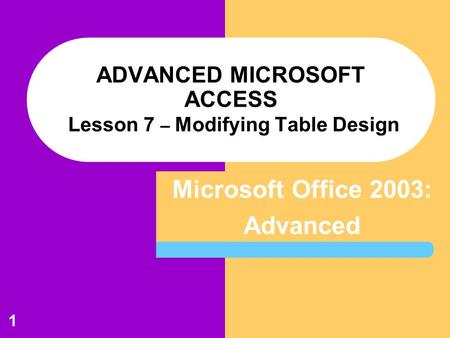 Microsoft Office 2003: Advanced 1 ADVANCED MICROSOFT ACCESS Lesson 7 – Modifying Table Design.