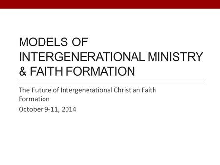 MODELS OF INTERGENERATIONAL MINISTRY & FAITH FORMATION The Future of Intergenerational Christian Faith Formation October 9-11, 2014.