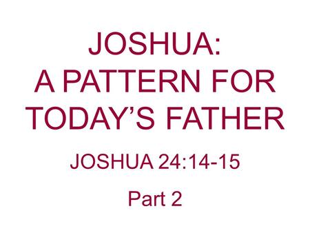 JOSHUA: A PATTERN FOR TODAY’S FATHER JOSHUA 24:14-15 Part 2.