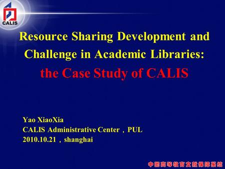 Resource Sharing Development and Challenge in Academic Libraries: the Case Study of CALIS Yao XiaoXia CALIS Administrative Center ， PUL 2010.10.21 ， shanghai.