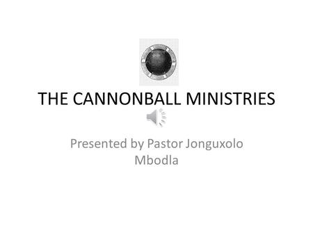 THE CANNONBALL MINISTRIES Presented by Pastor Jonguxolo Mbodla.