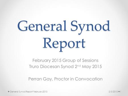 General Synod Report February 2015 Group of Sessions Truro Diocesan Synod 2 nd May 2015 Perran Gay, Proctor in Convocation 2/5/20151General Synod Report.