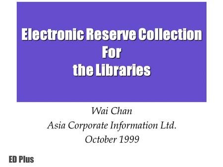 ED Plus Electronic Reserve Collection For the Libraries Wai Chan Asia Corporate Information Ltd. October 1999.