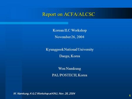 W. Namkung, K-ILC Workshop at KNU, Nov. 26, 2004 1 Report on ACFA/ALCSC Korean ILC Workshop November 26, 2004 Kyungpook National University Daegu, Korea.