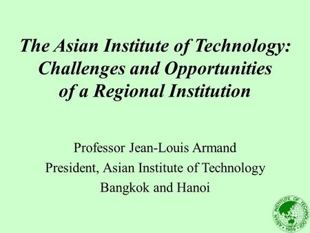 The Asian Institute of Technology: Challenges and Opportunities of a Regional Institution Professor Jean-Louis Armand President, Asian Institute of Technology.