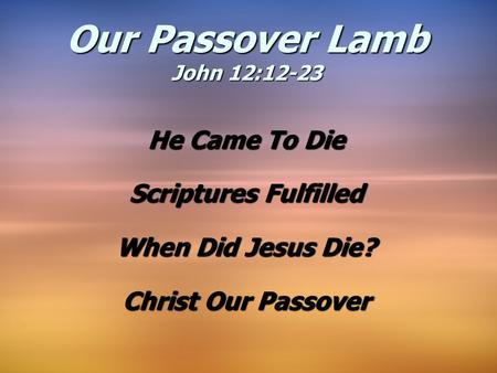 He Came To Die Scriptures Fulfilled When Did Jesus Die? Christ Our Passover Our Passover Lamb John 12:12-23.