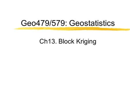 Geo479/579: Geostatistics Ch13. Block Kriging. Block Estimate  Requirements An estimate of the average value of a variable within a prescribed local.
