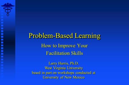 Problem-Based Learning How to Improve Your Facilitation Skills Larry Harris, Ph.D. West Virginia University based in part on workshops conducted at University.