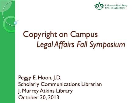 Copyright on Campus Legal Affairs Fall Symposium Peggy E. Hoon, J.D. Scholarly Communications Librarian J. Murrey Atkins Library October 30, 2013.