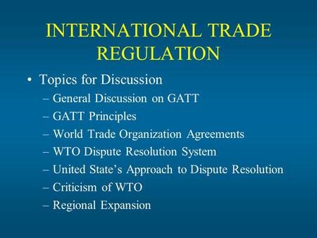INTERNATIONAL TRADE REGULATION Topics for Discussion –General Discussion on GATT –GATT Principles –World Trade Organization Agreements –WTO Dispute Resolution.