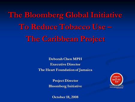 The Bloomberg Global Initiative To Reduce Tobacco Use – The Caribbean Project Deborah Chen MPH Executive Director The Heart Foundation of Jamaica Project.