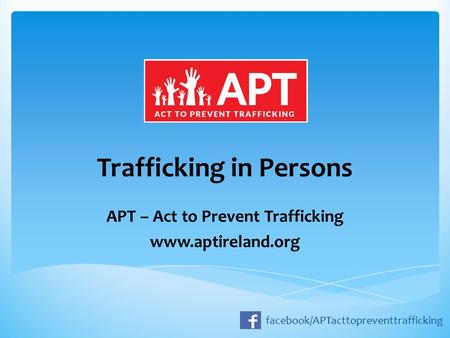 Trafficking in Persons APT – Act to Prevent Trafficking www.aptireland.org facebook/APTacttopreventtrafficking.