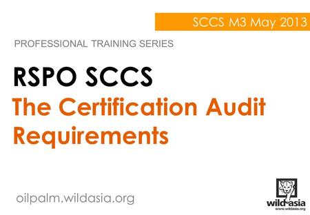Oilpalm.wildasia.org RSPO SCCS The Certification Audit Requirements PROFESSIONAL TRAINING SERIES SCCS M3 May 2013.