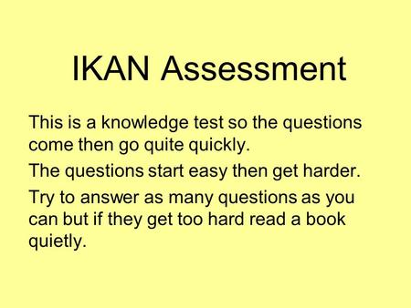 IKAN Assessment This is a knowledge test so the questions come then go quite quickly. The questions start easy then get harder. Try to answer as many questions.