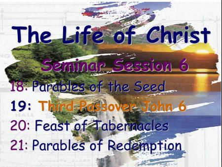 The Life of Christ Seminar Session 6 18: Parables of the Seed 19: Third Passover John 6 20: Feast of Tabernacles 21: Parables of Redemption.