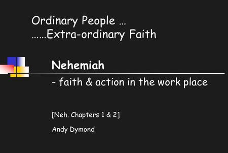 Ordinary People … ……Extra-ordinary Faith Nehemiah - faith & action in the work place [Neh. Chapters 1 & 2] Andy Dymond.