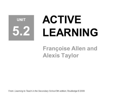 ACTIVE LEARNING Françoise Allen and Alexis Taylor From: Learning to Teach in the Secondary School 5th edition, Routledge © 2009 UNIT 5.2.