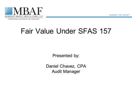 SHARING THE VISION™ Fair Value Under SFAS 157 Presented by: Daniel Chavez, CPA Audit Manager.