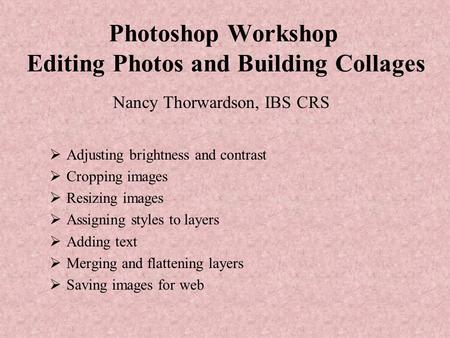Photoshop Workshop Editing Photos and Building Collages Nancy Thorwardson, IBS CRS  Adjusting brightness and contrast  Cropping images  Resizing images.
