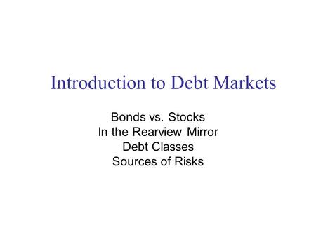Introduction to Debt Markets Bonds vs. Stocks In the Rearview Mirror Debt Classes Sources of Risks.