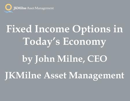 Fixed Income Options in Today’s Economy by John Milne, CEO JKMilne Asset Management.