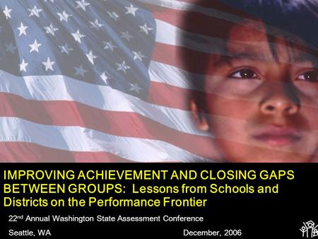 IMPROVING ACHIEVEMENT AND CLOSING GAPS BETWEEN GROUPS: Lessons from Schools and Districts on the Performance Frontier 22 nd Annual Washington State Assessment.
