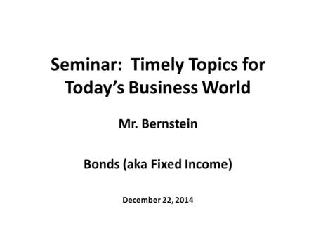 Seminar: Timely Topics for Today’s Business World Mr. Bernstein Bonds (aka Fixed Income) December 22, 2014.