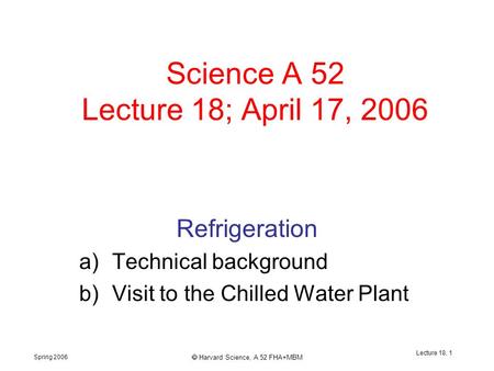 Spring 2006  Harvard Science, A 52 FHA+MBM Lecture 18, 1 Science A 52 Lecture 18; April 17, 2006 Refrigeration a)Technical background b)Visit to the Chilled.