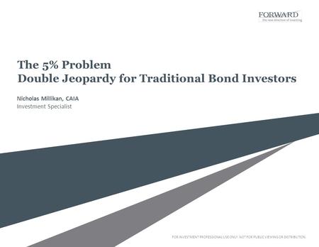 FOR INVESTMENT PROFESSIONAL USE ONLY. NOT FOR PUBLIC VIEWING OR DISTRIBUTION. The 5% Problem Double Jeopardy for Traditional Bond Investors Nicholas Millikan,