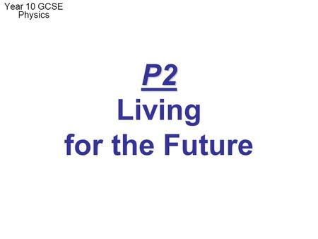 P2 P2 Living for the Future Year 10 GCSE Physics.