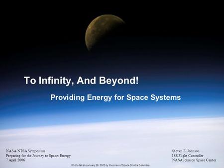 1 To Infinity, And Beyond! Providing Energy for Space Systems Steven E. Johnson ISS Flight Controller NASA Johnson Space Center NASA/NTSA Symposium Preparing.