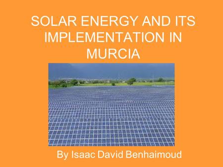 SOLAR ENERGY AND ITS IMPLEMENTATION IN MURCIA By Isaac David Benhaimoud.