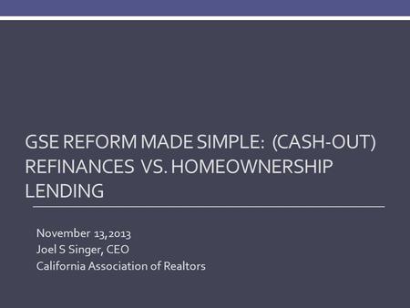 GSE REFORM MADE SIMPLE: (CASH-OUT) REFINANCES VS. HOMEOWNERSHIP LENDING November 13,2013 Joel S Singer, CEO California Association of Realtors.