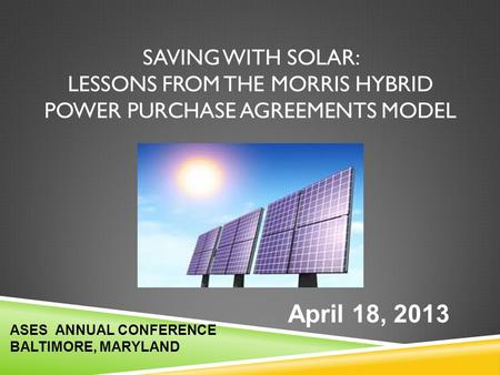 Saving With Solar: LESSONS FROM THE MORRIS HYBRID Power Purchase Agreements MODEL April 18, 2013 ASES ANNUAL CONFERENCE BALTIMORE, MARYLAND.