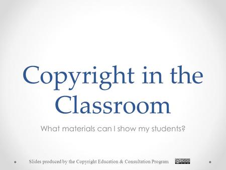 Copyright in the Classroom What materials can I show my students? Slides produced by the Copyright Education & Consultation Program.
