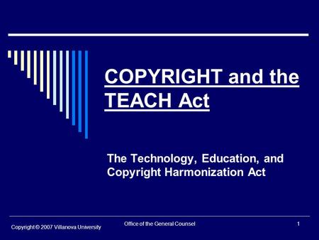 Office of the General Counsel1 COPYRIGHT and the TEACH Act The Technology, Education, and Copyright Harmonization Act Copyright © 2007 Villanova University.