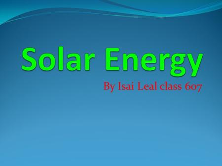 By Isai Leal class 607. What is Solar Energy? Solar Energy is radiant light and heat from the sun. It comes from the sun itself. It’s formed by the sun.