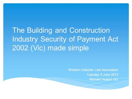 The Building and Construction Industry Security of Payment Act 2002 (Vic) made simple Western Suburbs Law Association Tuesday 4 June 2013 Michael Heaton.