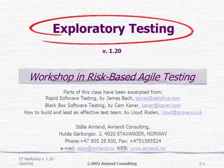 ET Workshop v. 1.20 - Opening©2002 Amland Consulting0-1 Exploratory Testing v. 1.20 Workshop in Risk-Based Agile Testing Parts of this class have been.