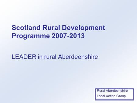 Rural Aberdeenshire Local Action Group Scotland Rural Development Programme 2007-2013 LEADER in rural Aberdeenshire.