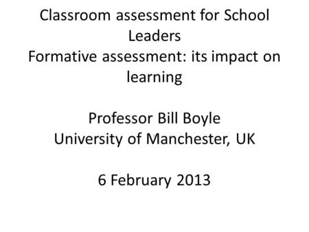Classroom assessment for School Leaders Formative assessment: its impact on learning Professor Bill Boyle University of Manchester, UK 6 February 2013.