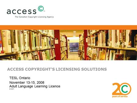 ACCESS COPYRIGHT’S LICENSING SOLUTIONS TESL Ontario November 13-15, 2008 Adult Language Learning Licence © 2007.