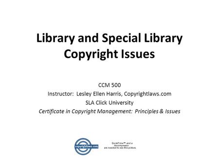 Library and Special Library Copyright Issues CCM 500 Instructor: Lesley Ellen Harris, Copyrightlaws.com SLA Click University Certificate in Copyright Management: