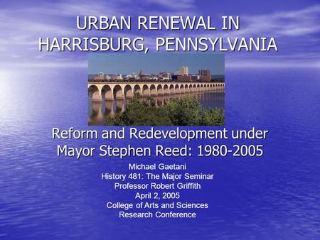 URBAN RENEWAL IN HARRISBURG, PENNSYLVANIA Reform and Redevelopment under Mayor Stephen Reed: 1980-2005 Michael Gaetani History 481: The Major Seminar Professor.