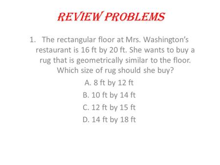 Review Problems 1.The rectangular floor at Mrs. Washington’s restaurant is 16 ft by 20 ft. She wants to buy a rug that is geometrically similar to the.